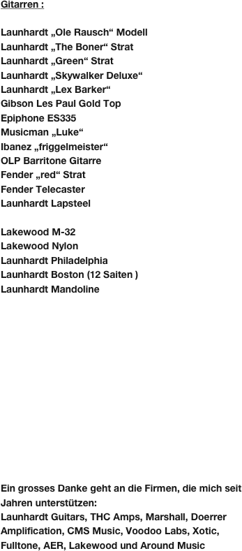 Gitarren :

Launhardt „Ole Rausch“ Modell
Launhardt „The Boner“ Strat
Launhardt „Green“ Strat
Launhardt „Skywalker Deluxe“
Launhardt „Lex Barker“
Gibson Les Paul Gold Top
Epiphone ES335
Musicman „Luke“
Ibanez „friggelmeister“
OLP Barritone Gitarre
Fender „red“ Strat
Fender Telecaster
Launhardt Lapsteel

Lakewood M-32
Lakewood Nylon
Launhardt Philadelphia
Launhardt Boston (12 Saiten )
Launhardt Mandoline













Ein grosses Danke geht an die Firmen, die mich seit Jahren unterstützen:
Launhardt Guitars, THC Amps, Marshall, Doerrer Amplification, CMS Music, Voodoo Labs, Xotic, Fulltone, AER, Lakewood und Around Music